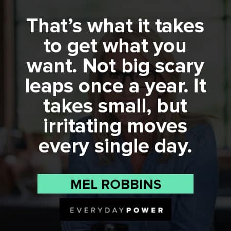 Mel Robbins quotes about that’s what it takes to get what you want. Not big scary leaps once a year. It takes small, but irritating moves every single day